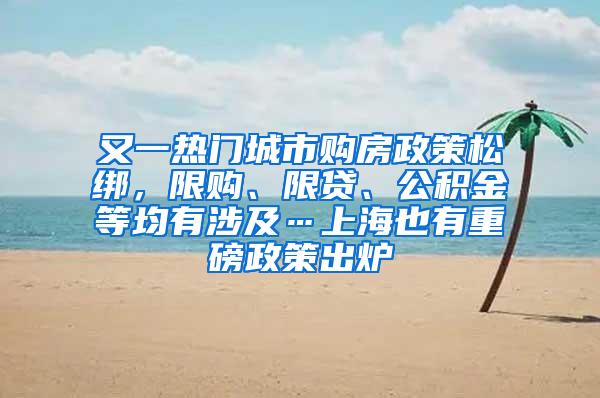 又一热门城市购房政策松绑，限购、限贷、公积金等均有涉及…上海也有重磅政策出炉