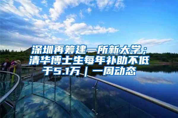 深圳再筹建一所新大学；清华博士生每年补助不低于5.1万｜一周动态