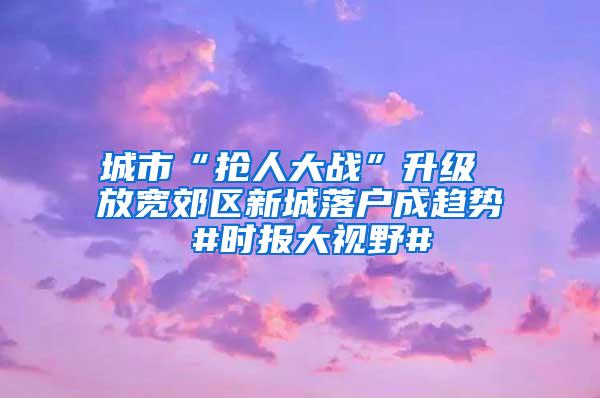 城市“抢人大战”升级 放宽郊区新城落户成趋势 #时报大视野#