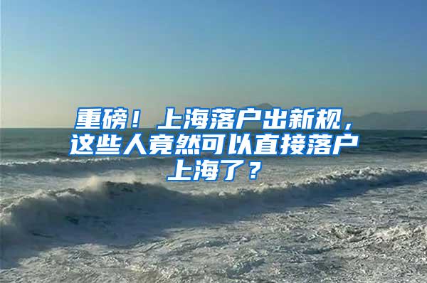 重磅！上海落户出新规，这些人竟然可以直接落户上海了？