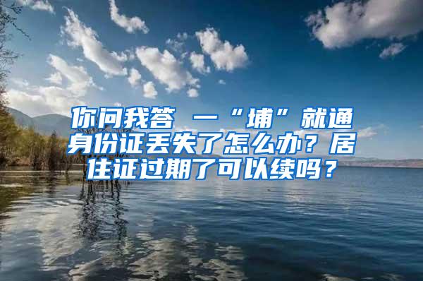 你问我答 一“埔”就通身份证丢失了怎么办？居住证过期了可以续吗？