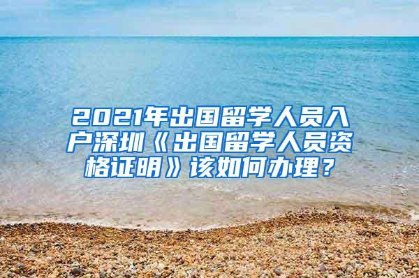 2021年出国留学人员入户深圳《出国留学人员资格证明》该如何办理？