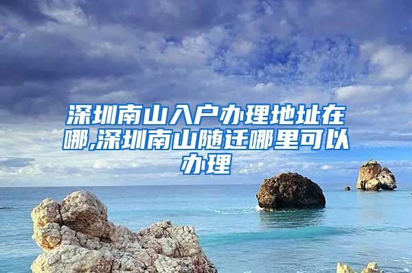 深圳南山入户办理地址在哪,深圳南山随迁哪里可以办理