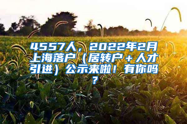 4557人，2022年2月上海落户（居转户＋人才引进）公示来啦！有你吗？