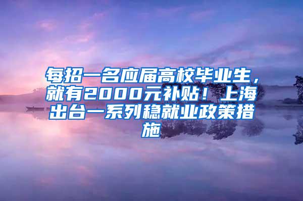 每招一名应届高校毕业生，就有2000元补贴！上海出台一系列稳就业政策措施