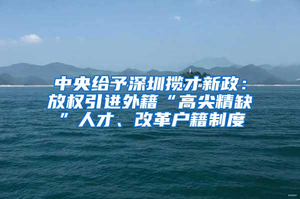 中央给予深圳揽才新政：放权引进外籍“高尖精缺”人才、改革户籍制度