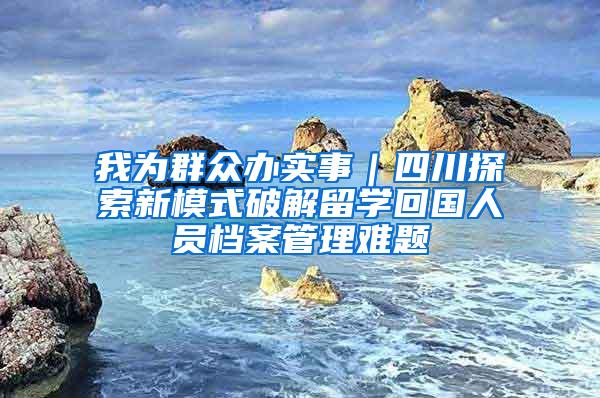 我为群众办实事｜四川探索新模式破解留学回国人员档案管理难题