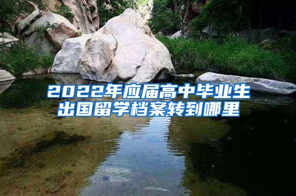 2022年应届高中毕业生出国留学档案转到哪里