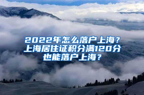 2022年怎么落户上海？上海居住证积分满120分也能落户上海？