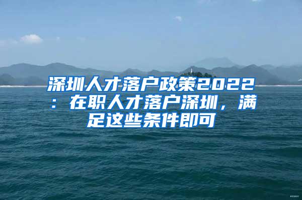 深圳人才落户政策2022：在职人才落户深圳，满足这些条件即可