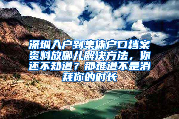 深圳入户到集体户口档案资料放哪儿解决方法，你还不知道？那难道不是消耗你的时长