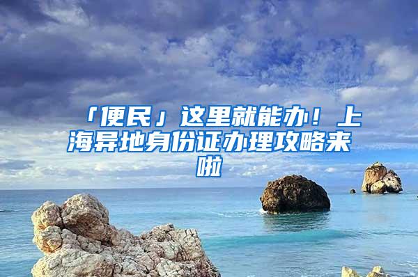 「便民」这里就能办！上海异地身份证办理攻略来啦