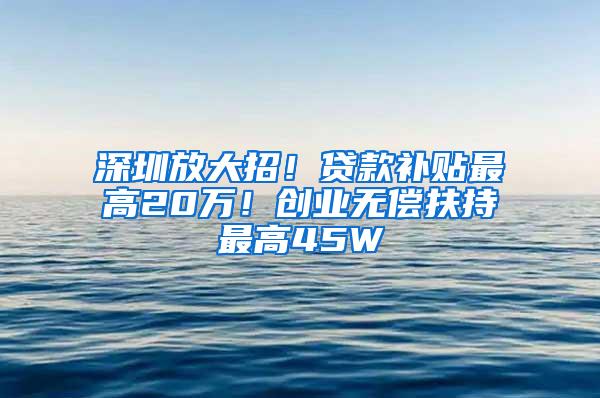 深圳放大招！贷款补贴最高20万！创业无偿扶持最高45W