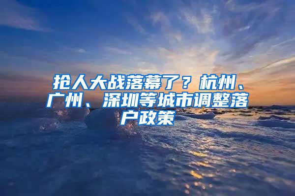 抢人大战落幕了？杭州、广州、深圳等城市调整落户政策