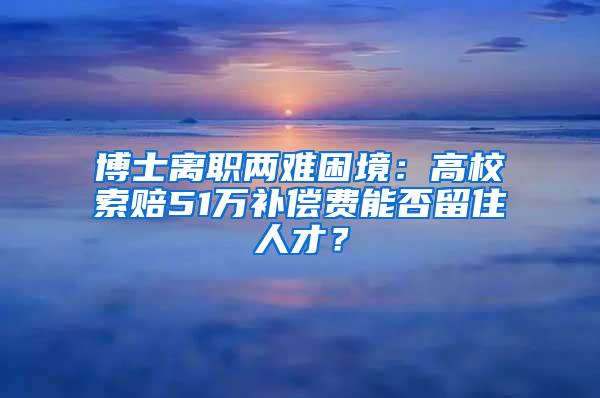 博士离职两难困境：高校索赔51万补偿费能否留住人才？