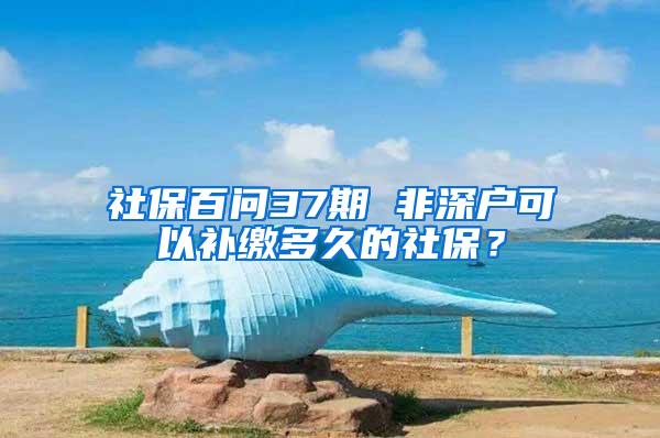 社保百问37期 非深户可以补缴多久的社保？