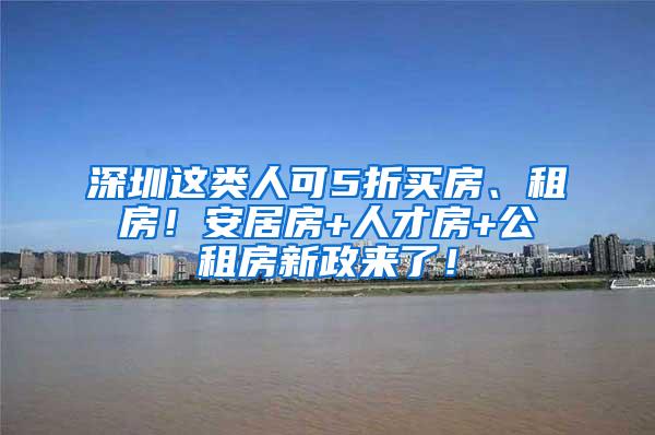 深圳这类人可5折买房、租房！安居房+人才房+公租房新政来了！