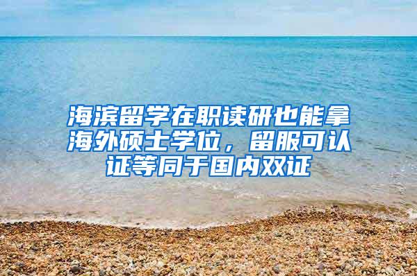 海滨留学在职读研也能拿海外硕士学位，留服可认证等同于国内双证