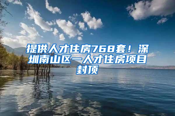 提供人才住房768套！深圳南山区一人才住房项目封顶