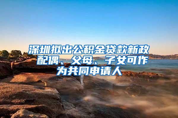 深圳拟出公积金贷款新政 配偶、父母、子女可作为共同申请人