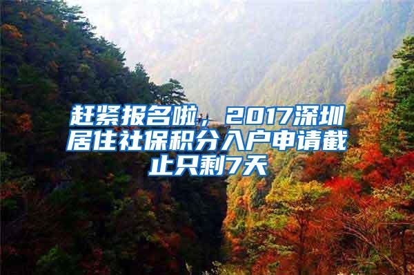 赶紧报名啦，2017深圳居住社保积分入户申请截止只剩7天