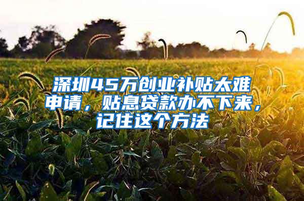 深圳45万创业补贴太难申请，贴息贷款办不下来，记住这个方法