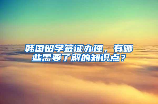 韩国留学签证办理，有哪些需要了解的知识点？