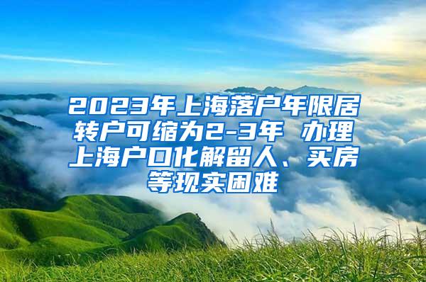 2023年上海落户年限居转户可缩为2-3年 办理上海户口化解留人、买房等现实困难