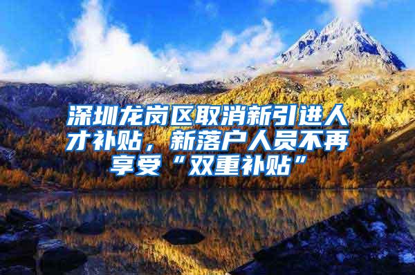 深圳龙岗区取消新引进人才补贴，新落户人员不再享受“双重补贴”