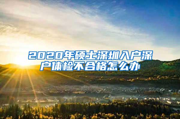 2020年硕士深圳入户深户体检不合格怎么办