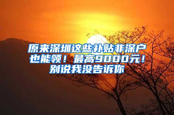 原来深圳这些补贴非深户也能领！最高9000元！别说我没告诉你