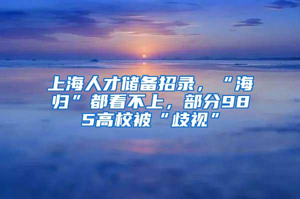 上海人才储备招录，“海归”都看不上，部分985高校被“歧视”