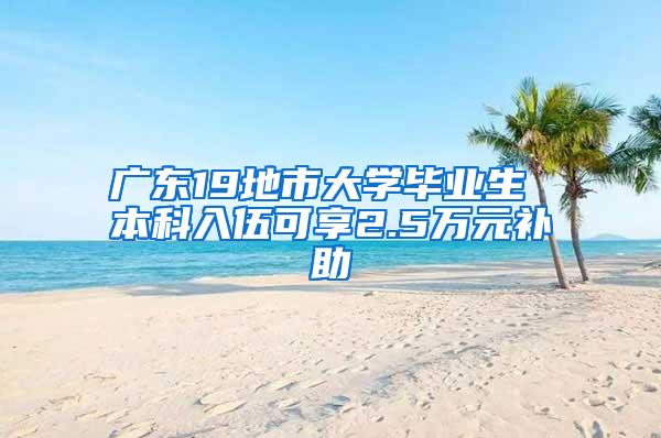 广东19地市大学毕业生 本科入伍可享2.5万元补助