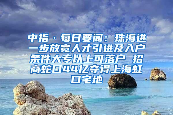 中指·每日要闻：珠海进一步放宽人才引进及入户条件大专以上可落户 招商蛇口44亿夺得上海虹口宅地