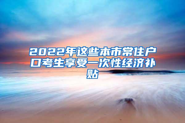 2022年这些本市常住户口考生享受一次性经济补贴