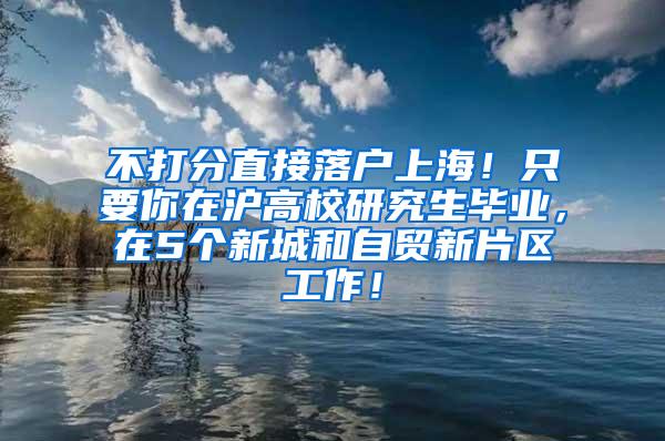 不打分直接落户上海！只要你在沪高校研究生毕业，在5个新城和自贸新片区工作！