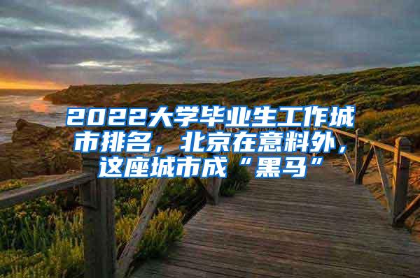 2022大学毕业生工作城市排名，北京在意料外，这座城市成“黑马”