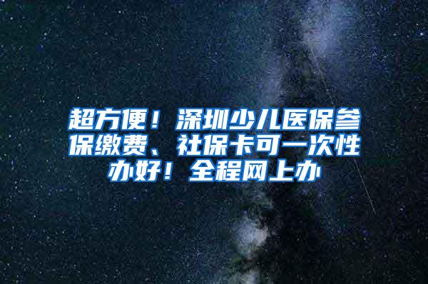 超方便！深圳少儿医保参保缴费、社保卡可一次性办好！全程网上办