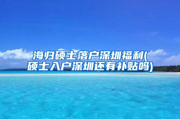 海归硕士落户深圳福利(硕士入户深圳还有补贴吗)