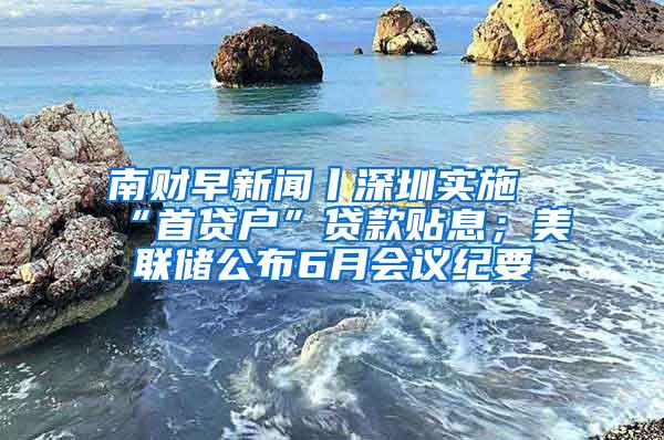 南财早新闻丨深圳实施“首贷户”贷款贴息；美联储公布6月会议纪要