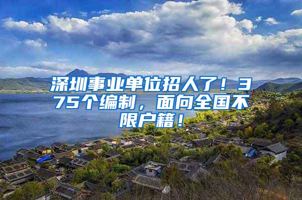 深圳事业单位招人了！375个编制，面向全国不限户籍！