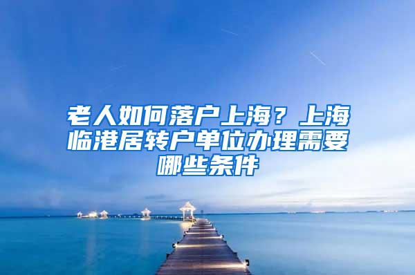 老人如何落户上海？上海临港居转户单位办理需要哪些条件