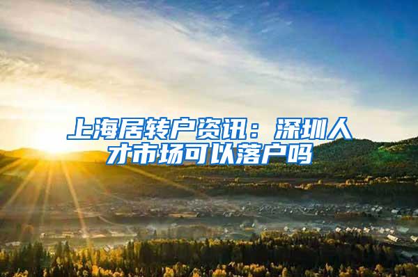 上海居转户资讯：深圳人才市场可以落户吗