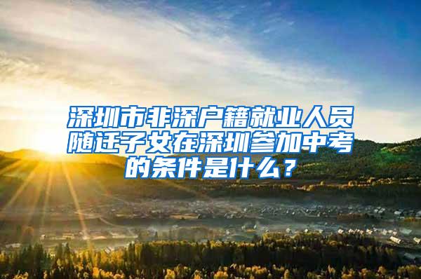 深圳市非深户籍就业人员随迁子女在深圳参加中考的条件是什么？