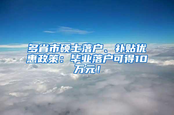 多省市硕士落户、补贴优惠政策：毕业落户可得10万元！