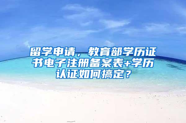 留学申请，教育部学历证书电子注册备案表+学历认证如何搞定？