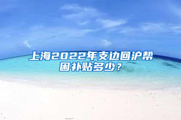 上海2022年支边回沪帮困补贴多少？