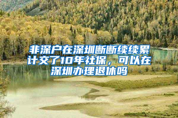 非深户在深圳断断续续累计交了10年社保，可以在深圳办理退休吗