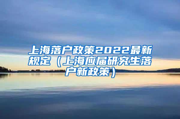 上海落户政策2022最新规定（上海应届研究生落户新政策）