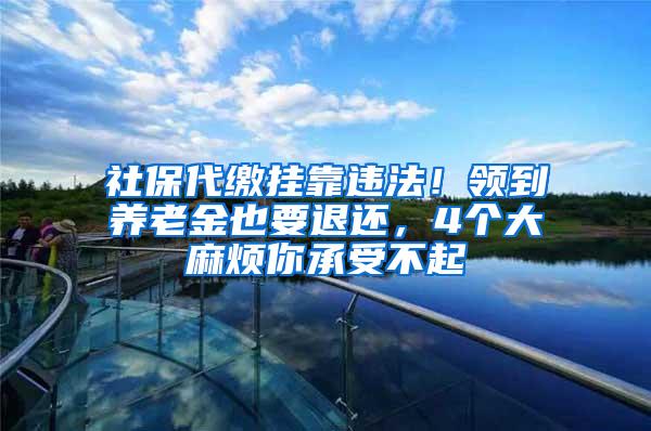 社保代缴挂靠违法！领到养老金也要退还，4个大麻烦你承受不起